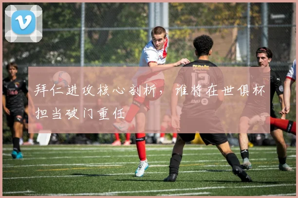 拜仁进攻核心剖析，谁将在世俱杯担当破门重任