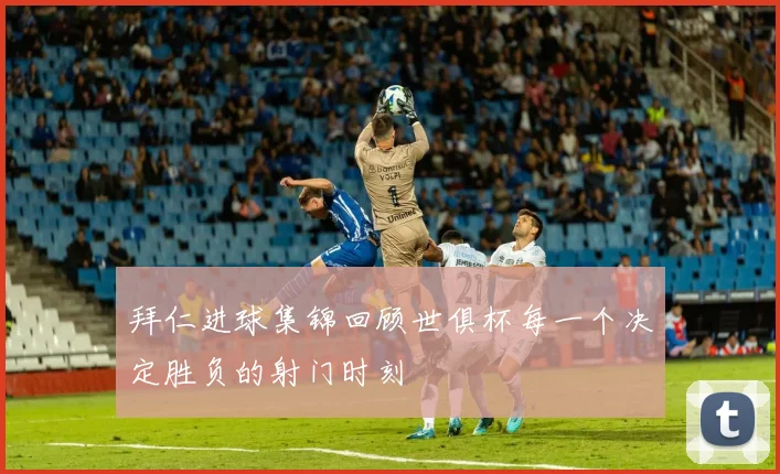 拜仁进球集锦回顾世俱杯每一个决定胜负的射门时刻