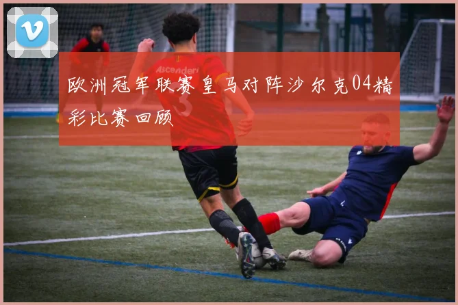 欧洲冠军联赛皇马对阵沙尔克04精彩比赛回顾